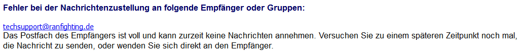 Fehler bei der Nachrichtenzustellung an folgende Empfänger oder Gruppen: techsupport@ranfighting.de Das Postfach des Empfängers ist voll und kann zurzeit keine Nachrichten annehmen. Versuchen Sie zu einem späteren Zeitpunkt noch mal, die Nachricht zu senden, oder wenden Sie sich direkt an den Empfänger.